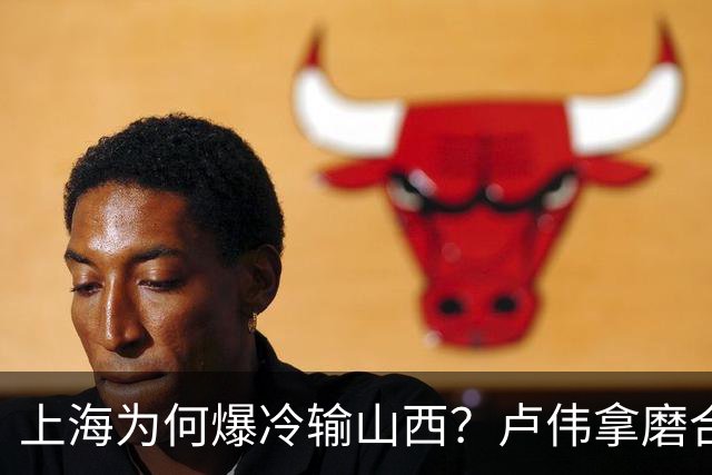 上海为何爆冷输山西？卢伟拿磨合说事，张镇麟恭维对手，原帅霸气