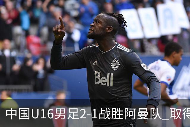 中国U16男足2-1战胜阿曼队 取得U17海湾杯两连胜