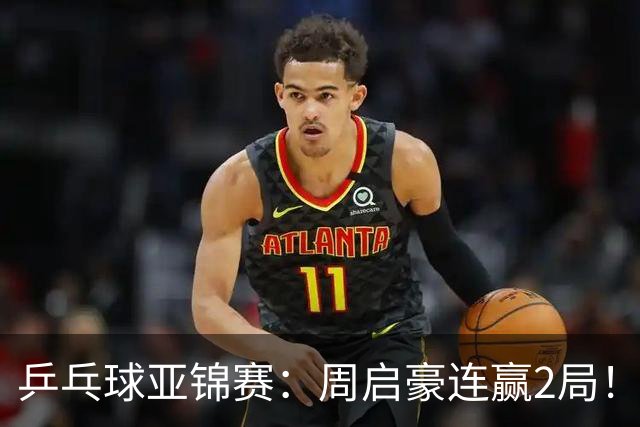 乒乓球亚锦赛：周启豪连赢2局！10-0领先后让分，男单32强稳了！