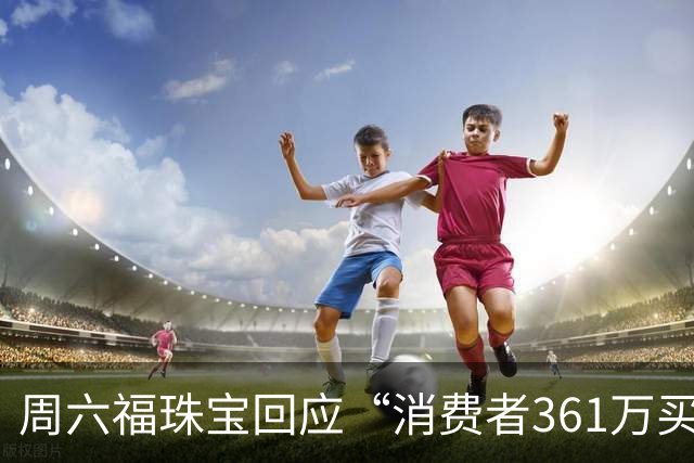周六福珠宝回应“消费者361万买金未能提货”：期待案件事实尽快查明