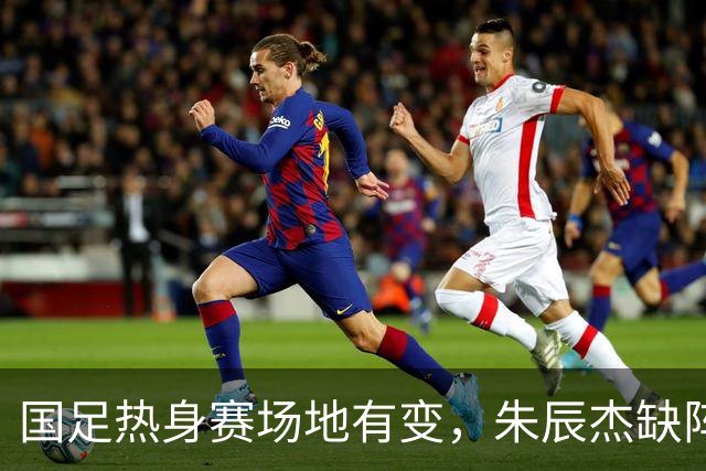 国足热身赛场地有变，朱辰杰缺阵吴曦或回归，邵佳一或效仿安东尼奥