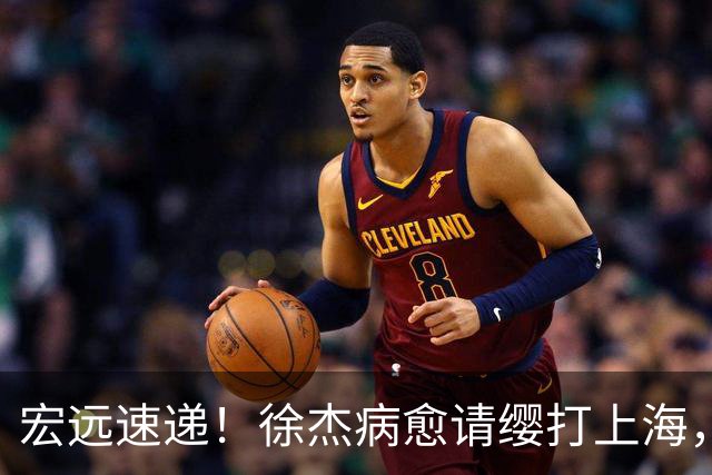 宏远速递！徐杰病愈请缨打上海，陈老板重要决定，徐昕拉胯创纪录