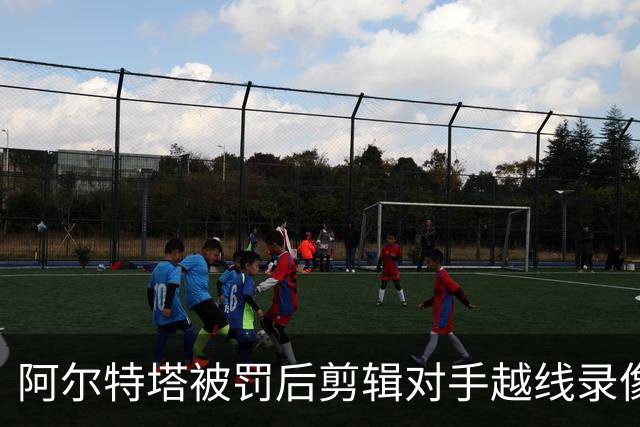 阿尔特塔被罚后剪辑对手越线录像：有人10分钟离场36次