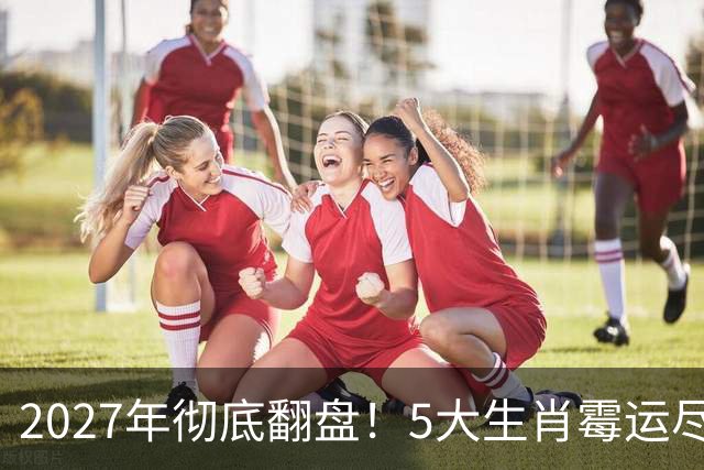 2027年彻底翻盘！5大生肖霉运尽消，事业一路腾飞，财富全面爆发